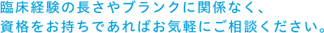 臨床経験の長さやブランクに関係なく、資格をお持ちであればお気軽にご相談ください。
