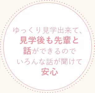 ゆっくり見学出来て、見学後も先輩と話ができるのでいろんな話が聞けて安心